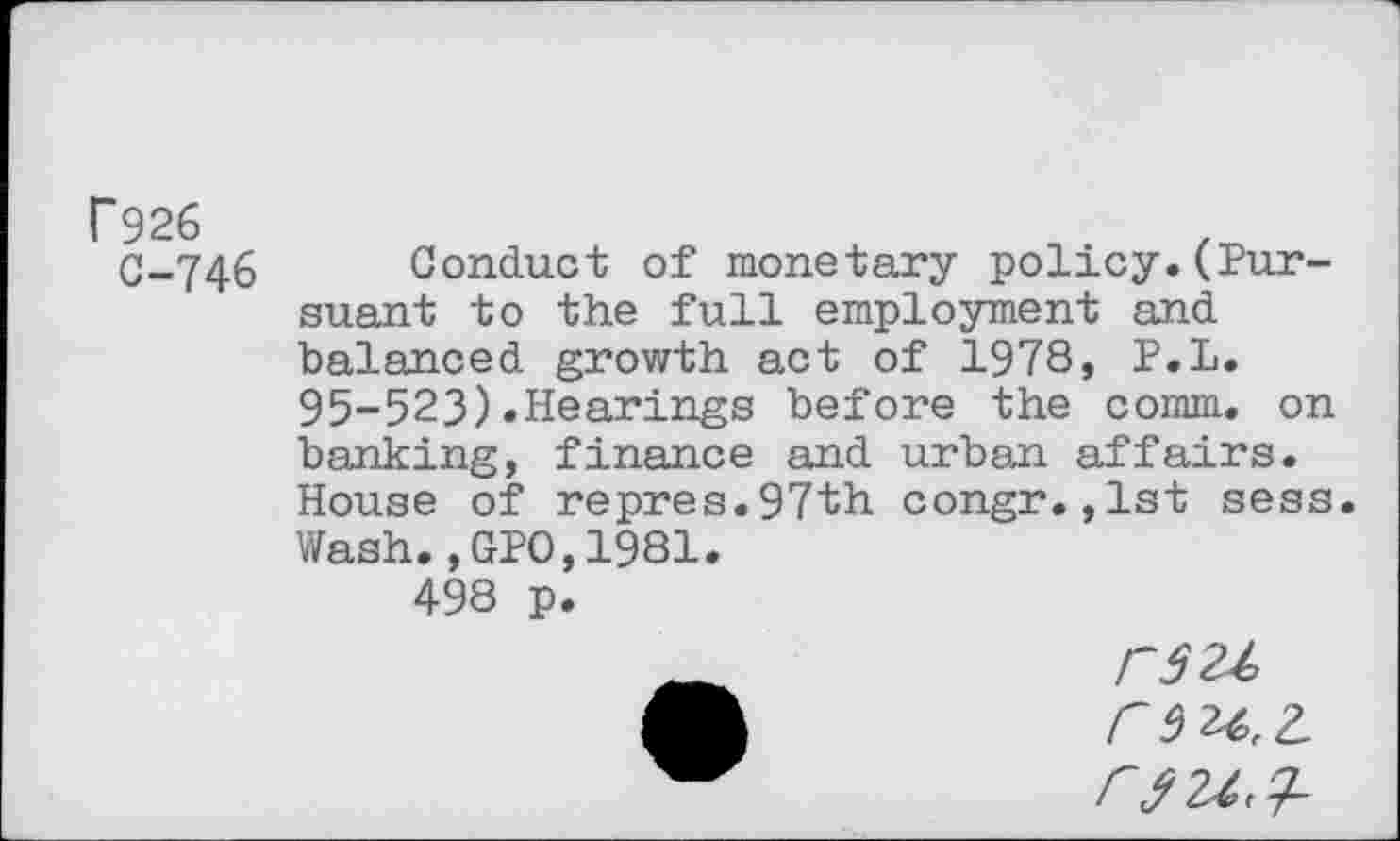 ﻿C926
C-746
Conduct of monetary policy.(Pursuant to the full employment and balanced growth act of 1978, P.L. 95-523)«Hearings before the comm, on banking, finance and urban affairs. House of repres.97th congr.,1st sess. Wash.,GPO,1981.
498 p.
rsu